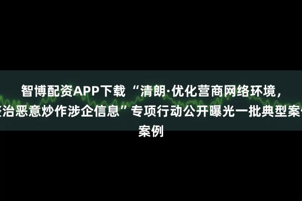 智博配资APP下载 “清朗·优化营商网络环境，整治恶意炒作涉企信息”专项行动公开曝光一批典型案例