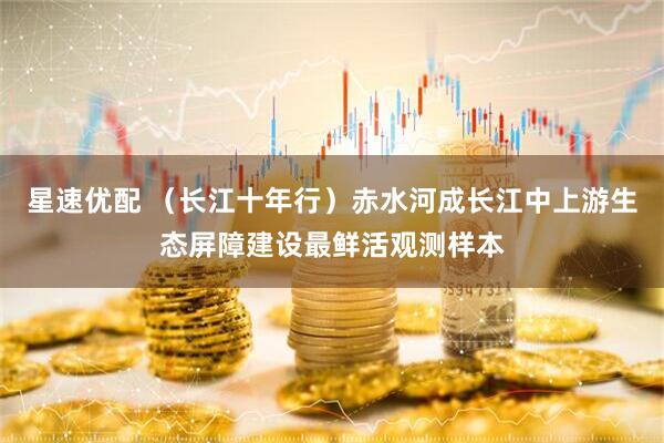 星速优配 （长江十年行）赤水河成长江中上游生态屏障建设最鲜活观测样本