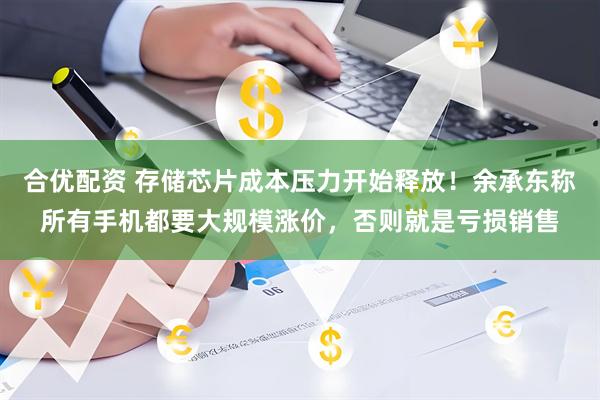 合优配资 存储芯片成本压力开始释放！余承东称所有手机都要大规模涨价，否则就是亏损销售