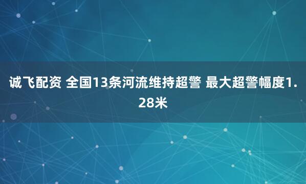 诚飞配资 全国13条河流维持超警 最大超警幅度1.28米