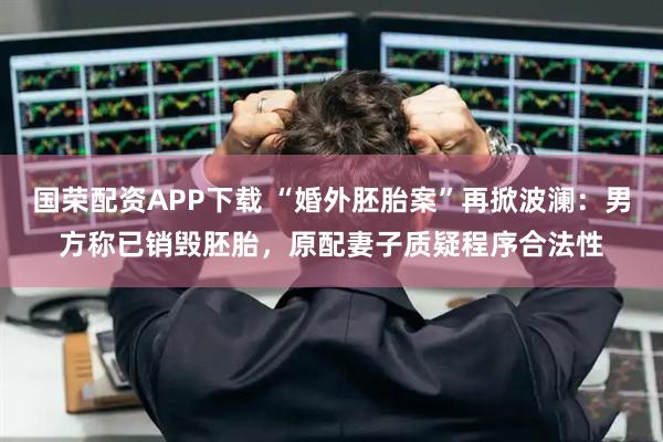 国荣配资APP下载 “婚外胚胎案”再掀波澜：男方称已销毁胚胎，原配妻子质疑程序合法性
