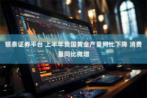 银泰证券平台 上半年我国黄金产量同比下降 消费量同比微增
