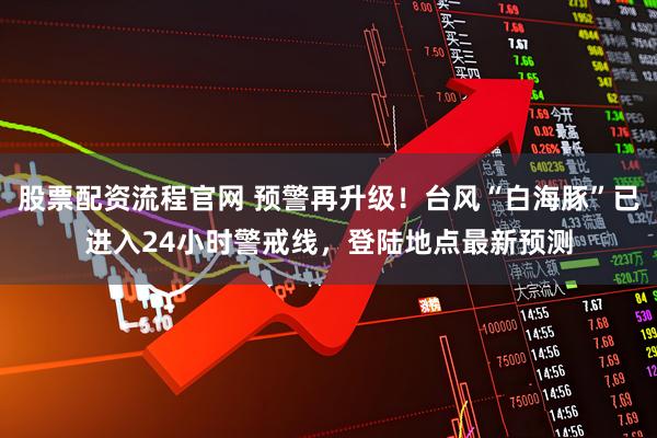 股票配资流程官网 预警再升级！台风“白海豚”已进入24小时警戒线，登陆地点最新预测