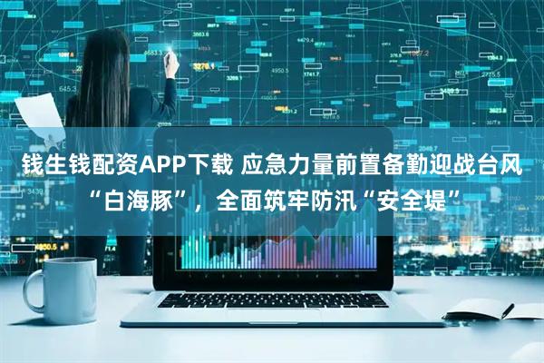 钱生钱配资APP下载 应急力量前置备勤迎战台风“白海豚”，全面筑牢防汛“安全堤”