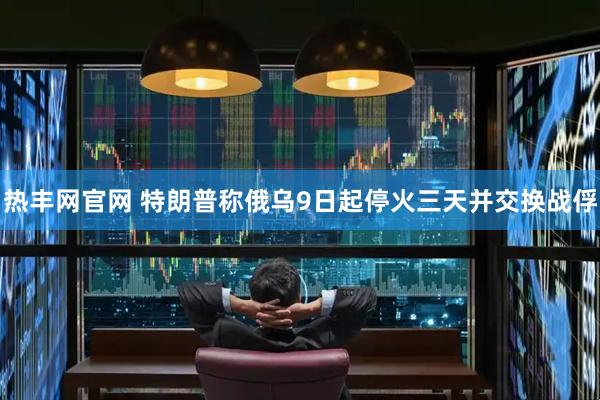 热丰网官网 特朗普称俄乌9日起停火三天并交换战俘