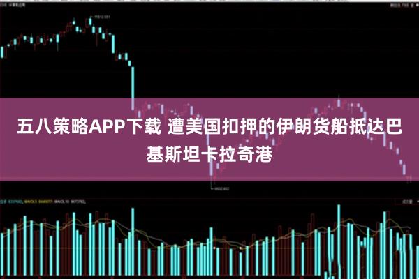 五八策略APP下载 遭美国扣押的伊朗货船抵达巴基斯坦卡拉奇港