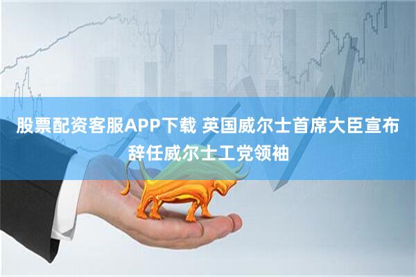 股票配资客服APP下载 英国威尔士首席大臣宣布辞任威尔士工党领袖