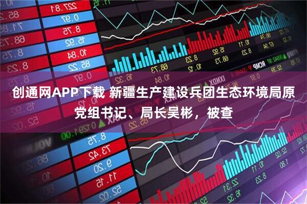 创通网APP下载 新疆生产建设兵团生态环境局原党组书记、局长吴彬，被查