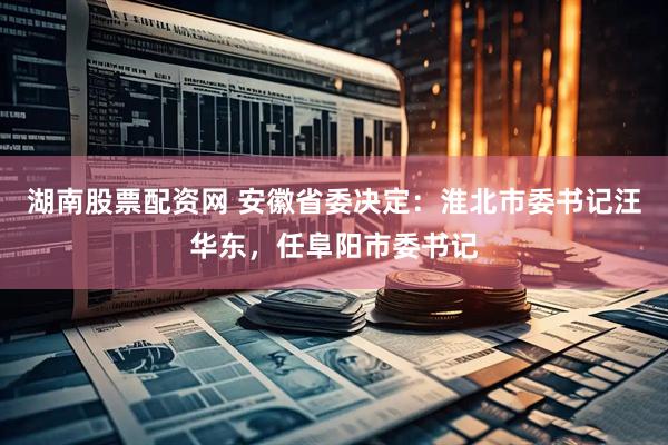湖南股票配资网 安徽省委决定：淮北市委书记汪华东，任阜阳市委书记