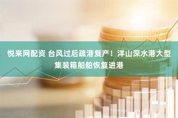 悦来网配资 台风过后疏港复产！洋山深水港大型集装箱船舶恢复进港
