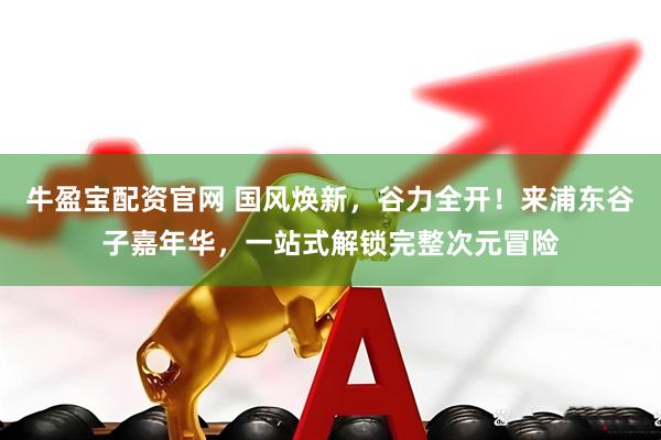 牛盈宝配资官网 国风焕新，谷力全开！来浦东谷子嘉年华，一站式解锁完整次元冒险