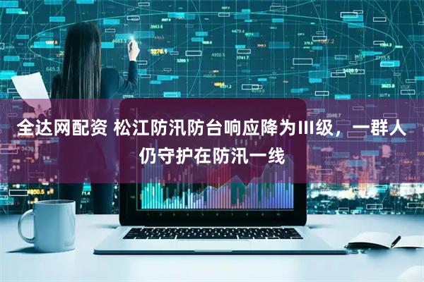 全达网配资 松江防汛防台响应降为Ⅲ级，一群人仍守护在防汛一线