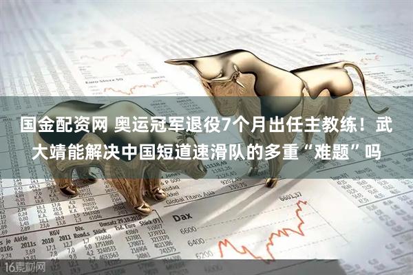 国金配资网 奥运冠军退役7个月出任主教练！武大靖能解决中国短道速滑队的多重“难题”吗