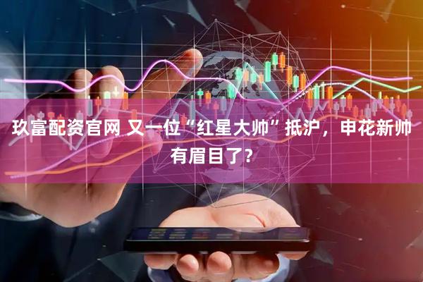 玖富配资官网 又一位“红星大帅”抵沪，申花新帅有眉目了？