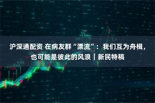 沪深通配资 在病友群“漂流”：我们互为舟楫，也可能是彼此的风浪｜新民特稿
