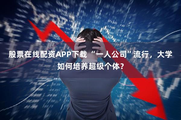 股票在线配资APP下载 “一人公司”流行，大学如何培养超级个体？