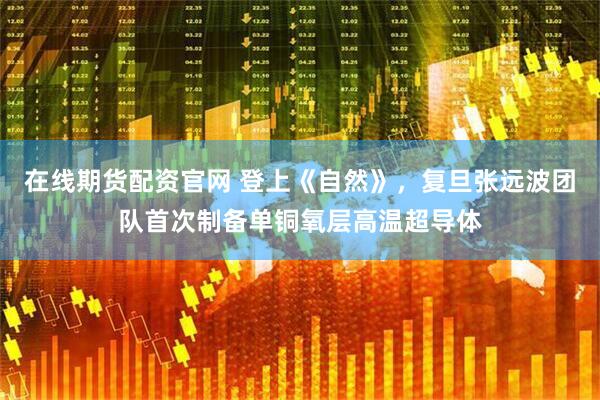 在线期货配资官网 登上《自然》,复旦张远波团队首次制备单铜氧层高温超导体