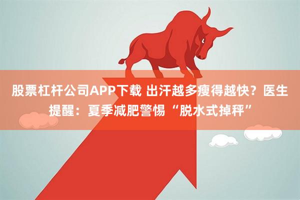 股票杠杆公司APP下载 出汗越多瘦得越快？医生提醒：夏季减肥警惕 “脱水式掉秤”