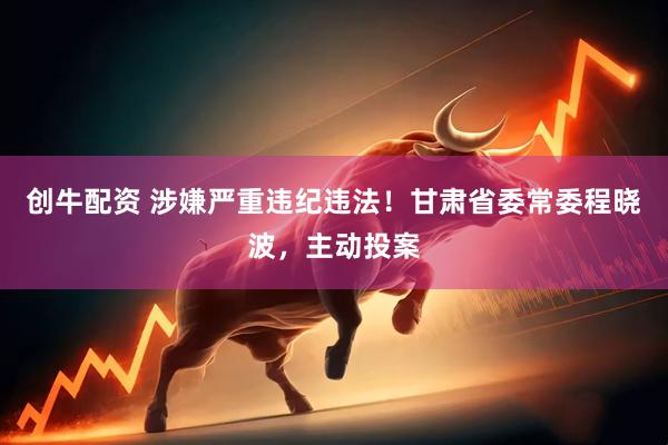 创牛配资 涉嫌严重违纪违法！甘肃省委常委程晓波，主动投案