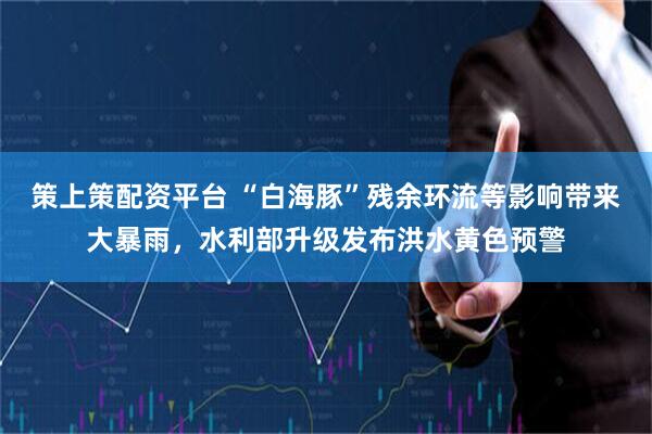 策上策配资平台 “白海豚”残余环流等影响带来大暴雨，水利部升级发布洪水黄色预警