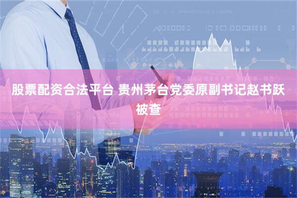 股票配资合法平台 贵州茅台党委原副书记赵书跃被查