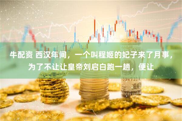 牛配资 西汉年间，一个叫程姬的妃子来了月事，为了不让让皇帝刘启白跑一趟，便让