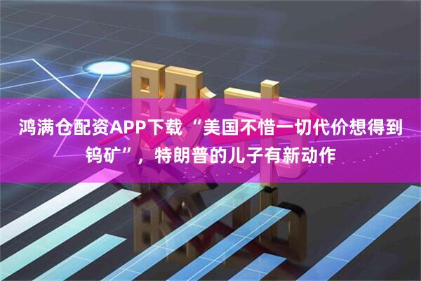 鸿满仓配资APP下载 “美国不惜一切代价想得到钨矿”，特朗普的儿子有新动作