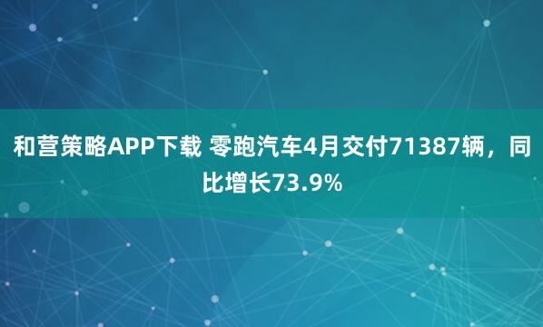 和营策略APP下载 零跑汽车4月交付71387辆，同比增长73.9%