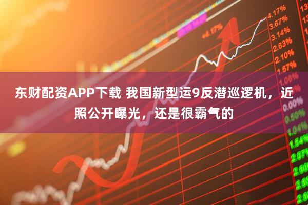 东财配资APP下载 我国新型运9反潜巡逻机，近照公开曝光，还是很霸气的