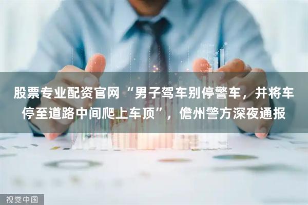 股票专业配资官网 “男子驾车别停警车，并将车停至道路中间爬上车顶”，儋州警方深夜通报
