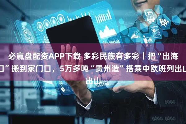 必赢盘配资APP下载 多彩民族有多彩丨把“出海口”搬到家门口，5万多吨“贵州造”搭乘中欧班列出山