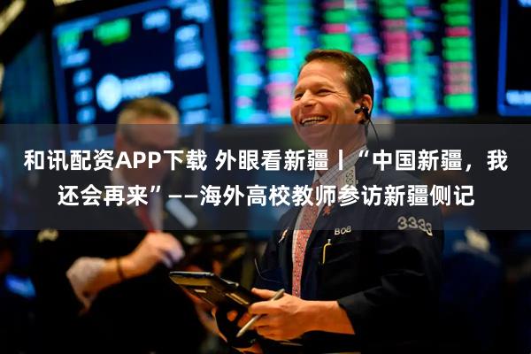 和讯配资APP下载 外眼看新疆丨“中国新疆,我还会再来”——海外高校教师参访新疆侧记