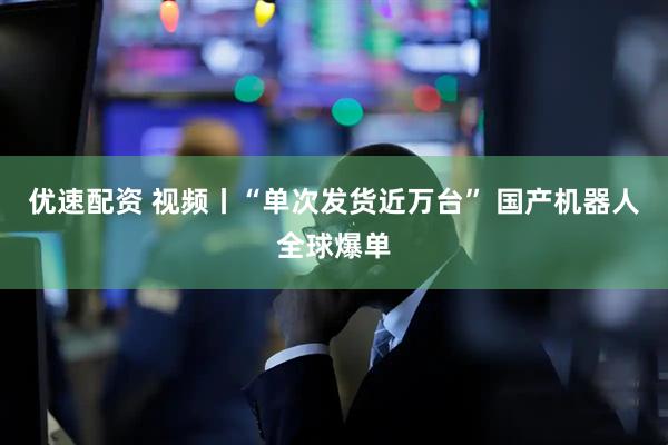 优速配资 视频丨“单次发货近万台” 国产机器人全球爆单